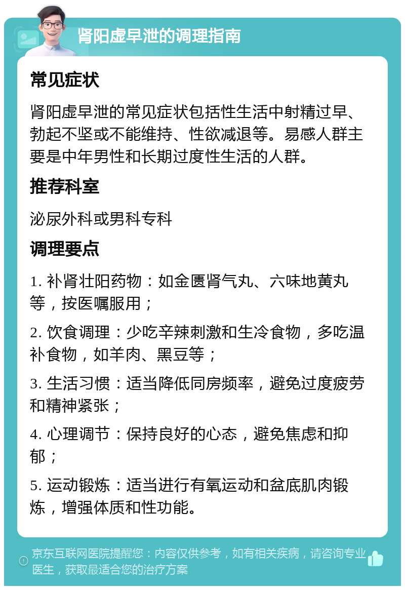 肾阳虚早泄的调理指南 常见症状 肾阳虚早泄的常见症状包括性生活中射精过早、勃起不坚或不能维持、性欲减退等。易感人群主要是中年男性和长期过度性生活的人群。 推荐科室 泌尿外科或男科专科 调理要点 1. 补肾壮阳药物：如金匮肾气丸、六味地黄丸等，按医嘱服用； 2. 饮食调理：少吃辛辣刺激和生冷食物，多吃温补食物，如羊肉、黑豆等； 3. 生活习惯：适当降低同房频率，避免过度疲劳和精神紧张； 4. 心理调节：保持良好的心态，避免焦虑和抑郁； 5. 运动锻炼：适当进行有氧运动和盆底肌肉锻炼，增强体质和性功能。