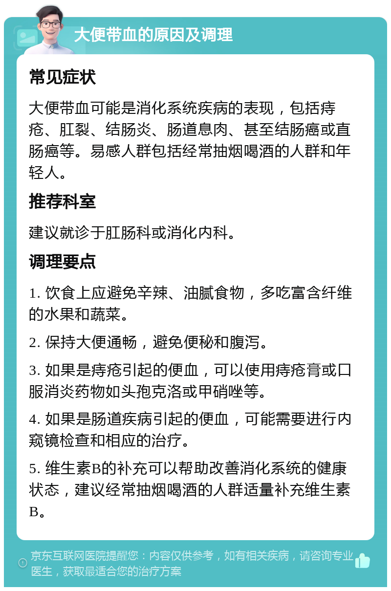 大便带血的原因及调理 常见症状 大便带血可能是消化系统疾病的表现，包括痔疮、肛裂、结肠炎、肠道息肉、甚至结肠癌或直肠癌等。易感人群包括经常抽烟喝酒的人群和年轻人。 推荐科室 建议就诊于肛肠科或消化内科。 调理要点 1. 饮食上应避免辛辣、油腻食物，多吃富含纤维的水果和蔬菜。 2. 保持大便通畅，避免便秘和腹泻。 3. 如果是痔疮引起的便血，可以使用痔疮膏或口服消炎药物如头孢克洛或甲硝唑等。 4. 如果是肠道疾病引起的便血，可能需要进行内窥镜检查和相应的治疗。 5. 维生素B的补充可以帮助改善消化系统的健康状态，建议经常抽烟喝酒的人群适量补充维生素B。