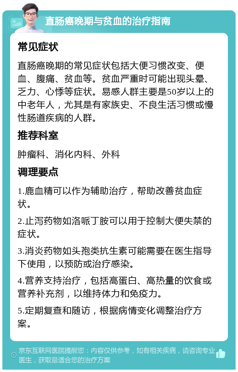 直肠癌晚期与贫血的治疗指南 常见症状 直肠癌晚期的常见症状包括大便习惯改变、便血、腹痛、贫血等。贫血严重时可能出现头晕、乏力、心悸等症状。易感人群主要是50岁以上的中老年人，尤其是有家族史、不良生活习惯或慢性肠道疾病的人群。 推荐科室 肿瘤科、消化内科、外科 调理要点 1.鹿血精可以作为辅助治疗，帮助改善贫血症状。 2.止泻药物如洛哌丁胺可以用于控制大便失禁的症状。 3.消炎药物如头孢类抗生素可能需要在医生指导下使用，以预防或治疗感染。 4.营养支持治疗，包括高蛋白、高热量的饮食或营养补充剂，以维持体力和免疫力。 5.定期复查和随访，根据病情变化调整治疗方案。