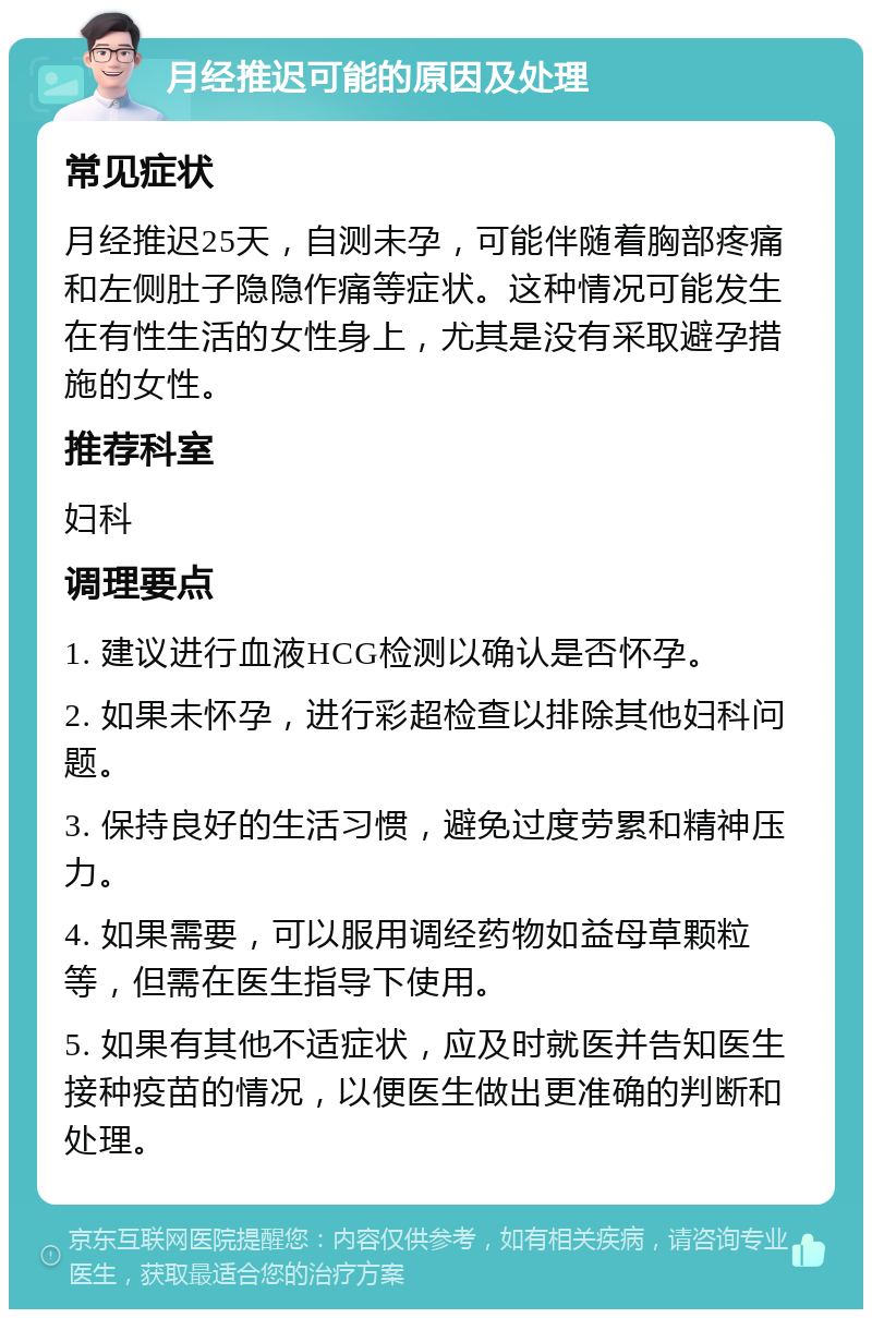 月经推迟可能的原因及处理 常见症状 月经推迟25天，自测未孕，可能伴随着胸部疼痛和左侧肚子隐隐作痛等症状。这种情况可能发生在有性生活的女性身上，尤其是没有采取避孕措施的女性。 推荐科室 妇科 调理要点 1. 建议进行血液HCG检测以确认是否怀孕。 2. 如果未怀孕，进行彩超检查以排除其他妇科问题。 3. 保持良好的生活习惯，避免过度劳累和精神压力。 4. 如果需要，可以服用调经药物如益母草颗粒等，但需在医生指导下使用。 5. 如果有其他不适症状，应及时就医并告知医生接种疫苗的情况，以便医生做出更准确的判断和处理。