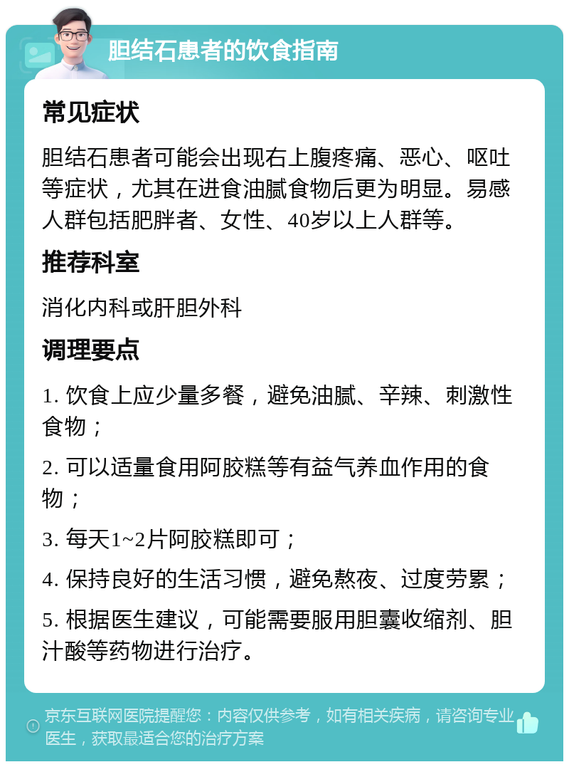 胆结石患者的饮食指南 常见症状 胆结石患者可能会出现右上腹疼痛、恶心、呕吐等症状，尤其在进食油腻食物后更为明显。易感人群包括肥胖者、女性、40岁以上人群等。 推荐科室 消化内科或肝胆外科 调理要点 1. 饮食上应少量多餐，避免油腻、辛辣、刺激性食物； 2. 可以适量食用阿胶糕等有益气养血作用的食物； 3. 每天1~2片阿胶糕即可； 4. 保持良好的生活习惯，避免熬夜、过度劳累； 5. 根据医生建议，可能需要服用胆囊收缩剂、胆汁酸等药物进行治疗。