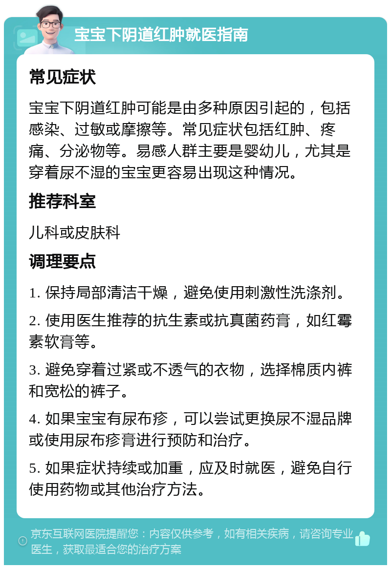 宝宝下阴道红肿就医指南 常见症状 宝宝下阴道红肿可能是由多种原因引起的，包括感染、过敏或摩擦等。常见症状包括红肿、疼痛、分泌物等。易感人群主要是婴幼儿，尤其是穿着尿不湿的宝宝更容易出现这种情况。 推荐科室 儿科或皮肤科 调理要点 1. 保持局部清洁干燥，避免使用刺激性洗涤剂。 2. 使用医生推荐的抗生素或抗真菌药膏，如红霉素软膏等。 3. 避免穿着过紧或不透气的衣物，选择棉质内裤和宽松的裤子。 4. 如果宝宝有尿布疹，可以尝试更换尿不湿品牌或使用尿布疹膏进行预防和治疗。 5. 如果症状持续或加重，应及时就医，避免自行使用药物或其他治疗方法。