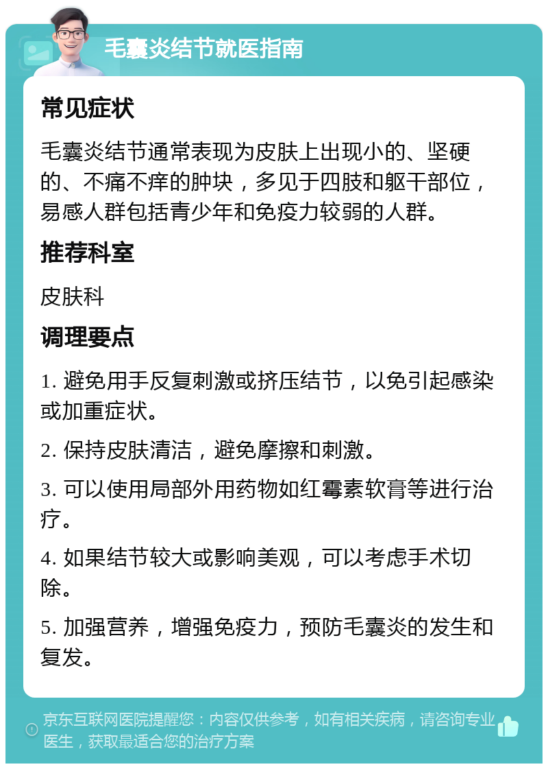 毛囊炎结节就医指南 常见症状 毛囊炎结节通常表现为皮肤上出现小的、坚硬的、不痛不痒的肿块，多见于四肢和躯干部位，易感人群包括青少年和免疫力较弱的人群。 推荐科室 皮肤科 调理要点 1. 避免用手反复刺激或挤压结节，以免引起感染或加重症状。 2. 保持皮肤清洁，避免摩擦和刺激。 3. 可以使用局部外用药物如红霉素软膏等进行治疗。 4. 如果结节较大或影响美观，可以考虑手术切除。 5. 加强营养，增强免疫力，预防毛囊炎的发生和复发。