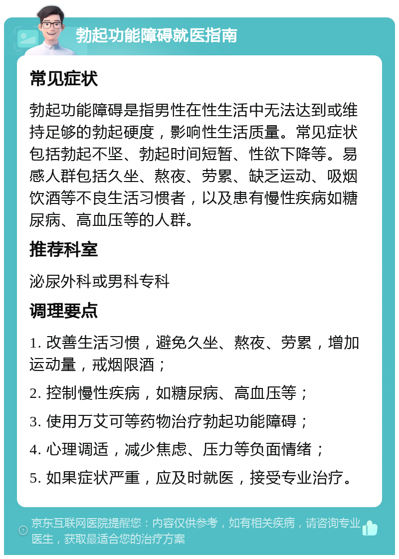 勃起功能障碍就医指南 常见症状 勃起功能障碍是指男性在性生活中无法达到或维持足够的勃起硬度，影响性生活质量。常见症状包括勃起不坚、勃起时间短暂、性欲下降等。易感人群包括久坐、熬夜、劳累、缺乏运动、吸烟饮酒等不良生活习惯者，以及患有慢性疾病如糖尿病、高血压等的人群。 推荐科室 泌尿外科或男科专科 调理要点 1. 改善生活习惯，避免久坐、熬夜、劳累，增加运动量，戒烟限酒； 2. 控制慢性疾病，如糖尿病、高血压等； 3. 使用万艾可等药物治疗勃起功能障碍； 4. 心理调适，减少焦虑、压力等负面情绪； 5. 如果症状严重，应及时就医，接受专业治疗。