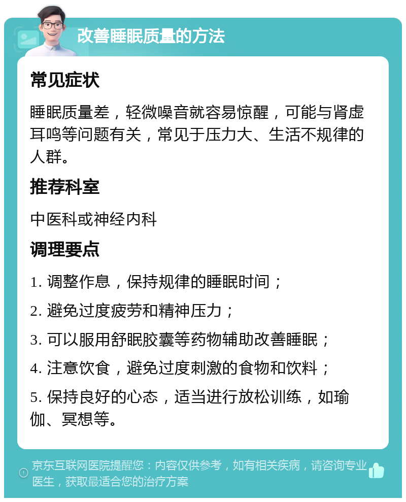 改善睡眠质量的方法 常见症状 睡眠质量差，轻微噪音就容易惊醒，可能与肾虚耳鸣等问题有关，常见于压力大、生活不规律的人群。 推荐科室 中医科或神经内科 调理要点 1. 调整作息，保持规律的睡眠时间； 2. 避免过度疲劳和精神压力； 3. 可以服用舒眠胶囊等药物辅助改善睡眠； 4. 注意饮食，避免过度刺激的食物和饮料； 5. 保持良好的心态，适当进行放松训练，如瑜伽、冥想等。