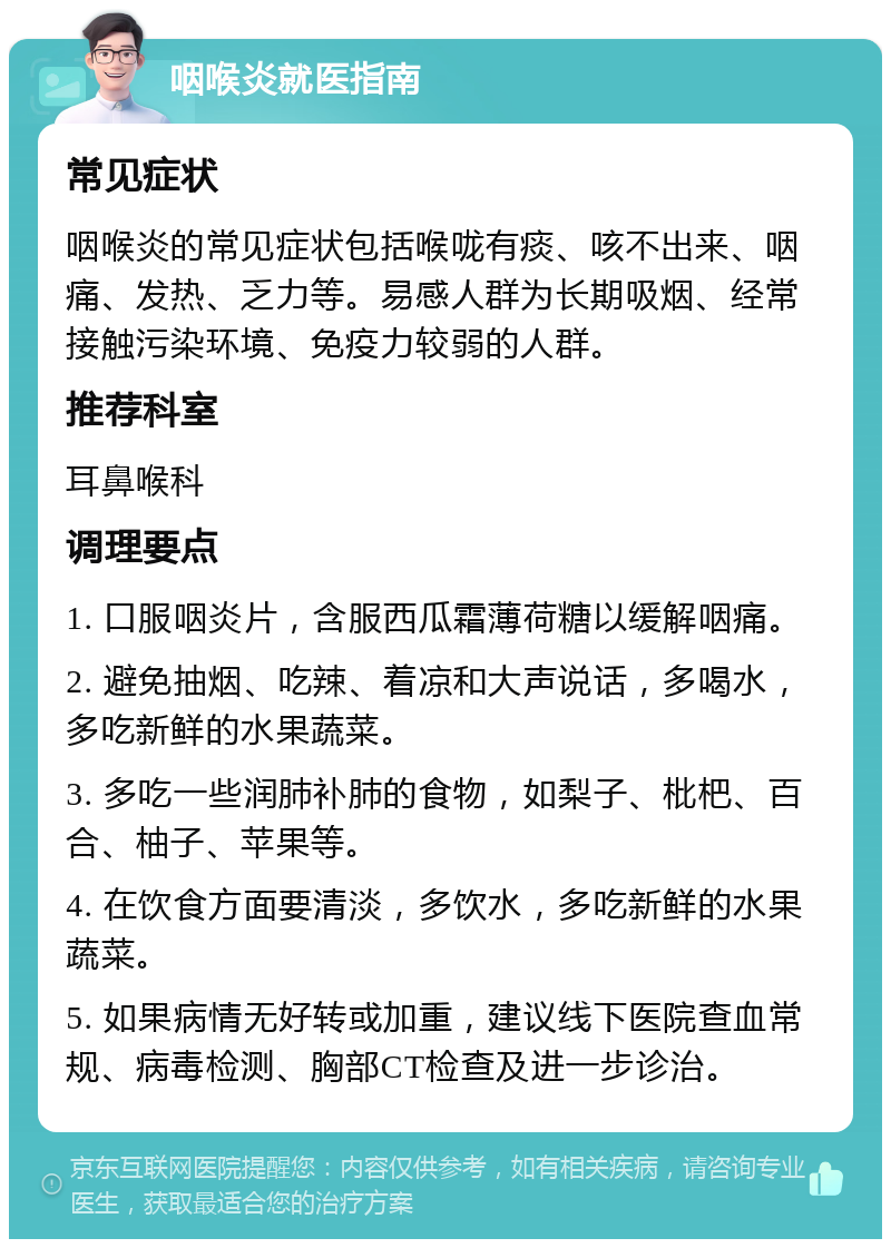 咽喉炎就医指南 常见症状 咽喉炎的常见症状包括喉咙有痰、咳不出来、咽痛、发热、乏力等。易感人群为长期吸烟、经常接触污染环境、免疫力较弱的人群。 推荐科室 耳鼻喉科 调理要点 1. 口服咽炎片，含服西瓜霜薄荷糖以缓解咽痛。 2. 避免抽烟、吃辣、着凉和大声说话，多喝水，多吃新鲜的水果蔬菜。 3. 多吃一些润肺补肺的食物，如梨子、枇杷、百合、柚子、苹果等。 4. 在饮食方面要清淡，多饮水，多吃新鲜的水果蔬菜。 5. 如果病情无好转或加重，建议线下医院查血常规、病毒检测、胸部CT检查及进一步诊治。