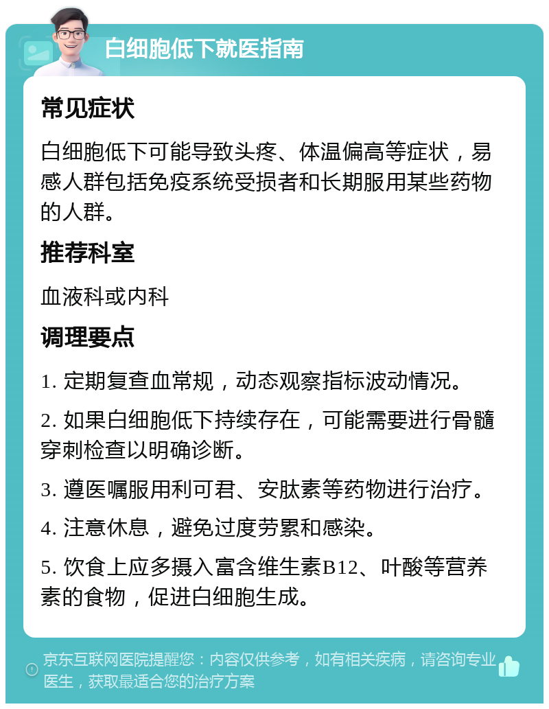 白细胞低下就医指南 常见症状 白细胞低下可能导致头疼、体温偏高等症状，易感人群包括免疫系统受损者和长期服用某些药物的人群。 推荐科室 血液科或内科 调理要点 1. 定期复查血常规，动态观察指标波动情况。 2. 如果白细胞低下持续存在，可能需要进行骨髓穿刺检查以明确诊断。 3. 遵医嘱服用利可君、安肽素等药物进行治疗。 4. 注意休息，避免过度劳累和感染。 5. 饮食上应多摄入富含维生素B12、叶酸等营养素的食物，促进白细胞生成。