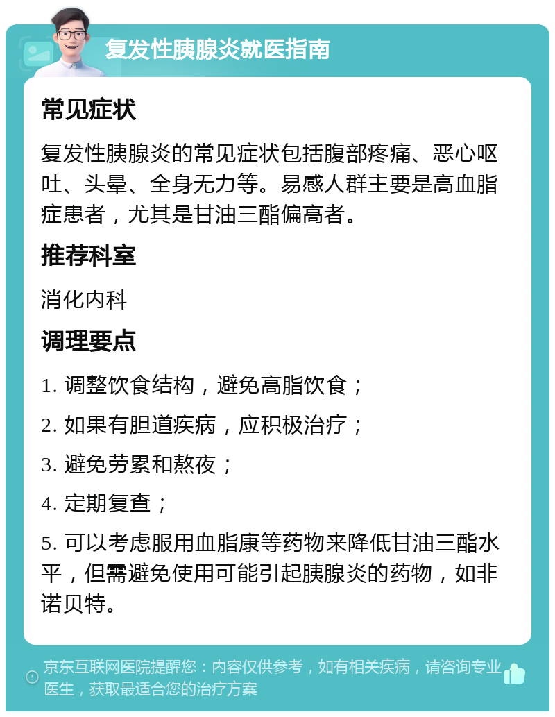 复发性胰腺炎就医指南 常见症状 复发性胰腺炎的常见症状包括腹部疼痛、恶心呕吐、头晕、全身无力等。易感人群主要是高血脂症患者，尤其是甘油三酯偏高者。 推荐科室 消化内科 调理要点 1. 调整饮食结构，避免高脂饮食； 2. 如果有胆道疾病，应积极治疗； 3. 避免劳累和熬夜； 4. 定期复查； 5. 可以考虑服用血脂康等药物来降低甘油三酯水平，但需避免使用可能引起胰腺炎的药物，如非诺贝特。