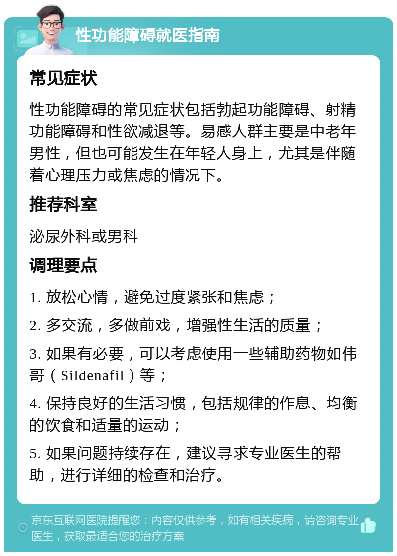 性功能障碍就医指南 常见症状 性功能障碍的常见症状包括勃起功能障碍、射精功能障碍和性欲减退等。易感人群主要是中老年男性，但也可能发生在年轻人身上，尤其是伴随着心理压力或焦虑的情况下。 推荐科室 泌尿外科或男科 调理要点 1. 放松心情，避免过度紧张和焦虑； 2. 多交流，多做前戏，增强性生活的质量； 3. 如果有必要，可以考虑使用一些辅助药物如伟哥（Sildenafil）等； 4. 保持良好的生活习惯，包括规律的作息、均衡的饮食和适量的运动； 5. 如果问题持续存在，建议寻求专业医生的帮助，进行详细的检查和治疗。