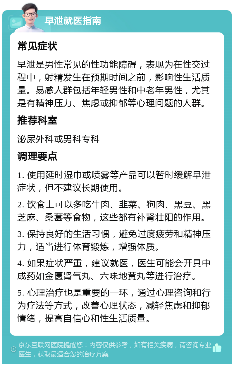 早泄就医指南 常见症状 早泄是男性常见的性功能障碍，表现为在性交过程中，射精发生在预期时间之前，影响性生活质量。易感人群包括年轻男性和中老年男性，尤其是有精神压力、焦虑或抑郁等心理问题的人群。 推荐科室 泌尿外科或男科专科 调理要点 1. 使用延时湿巾或喷雾等产品可以暂时缓解早泄症状，但不建议长期使用。 2. 饮食上可以多吃牛肉、韭菜、狗肉、黑豆、黑芝麻、桑葚等食物，这些都有补肾壮阳的作用。 3. 保持良好的生活习惯，避免过度疲劳和精神压力，适当进行体育锻炼，增强体质。 4. 如果症状严重，建议就医，医生可能会开具中成药如金匮肾气丸、六味地黄丸等进行治疗。 5. 心理治疗也是重要的一环，通过心理咨询和行为疗法等方式，改善心理状态，减轻焦虑和抑郁情绪，提高自信心和性生活质量。