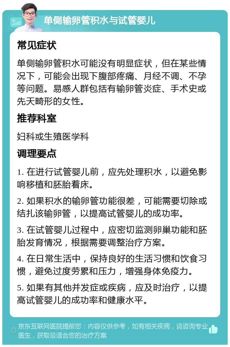 单侧输卵管积水与试管婴儿 常见症状 单侧输卵管积水可能没有明显症状，但在某些情况下，可能会出现下腹部疼痛、月经不调、不孕等问题。易感人群包括有输卵管炎症、手术史或先天畸形的女性。 推荐科室 妇科或生殖医学科 调理要点 1. 在进行试管婴儿前，应先处理积水，以避免影响移植和胚胎着床。 2. 如果积水的输卵管功能很差，可能需要切除或结扎该输卵管，以提高试管婴儿的成功率。 3. 在试管婴儿过程中，应密切监测卵巢功能和胚胎发育情况，根据需要调整治疗方案。 4. 在日常生活中，保持良好的生活习惯和饮食习惯，避免过度劳累和压力，增强身体免疫力。 5. 如果有其他并发症或疾病，应及时治疗，以提高试管婴儿的成功率和健康水平。