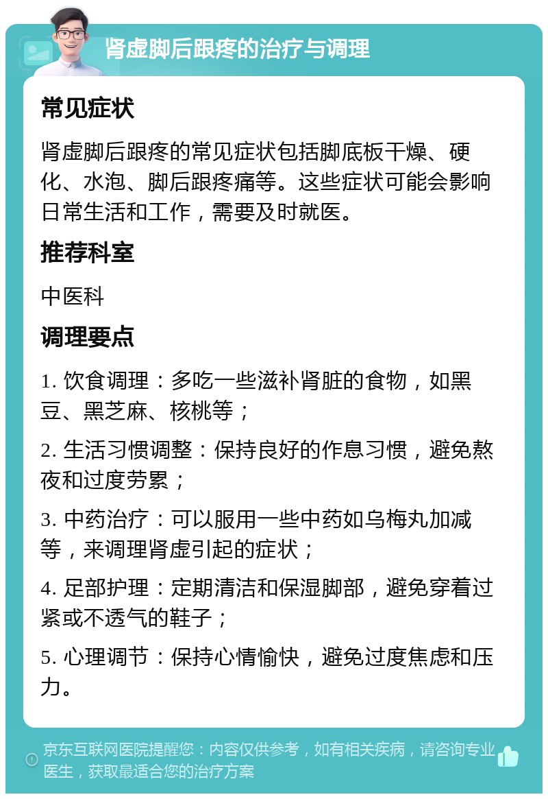 肾虚脚后跟疼的治疗与调理 常见症状 肾虚脚后跟疼的常见症状包括脚底板干燥、硬化、水泡、脚后跟疼痛等。这些症状可能会影响日常生活和工作，需要及时就医。 推荐科室 中医科 调理要点 1. 饮食调理：多吃一些滋补肾脏的食物，如黑豆、黑芝麻、核桃等； 2. 生活习惯调整：保持良好的作息习惯，避免熬夜和过度劳累； 3. 中药治疗：可以服用一些中药如乌梅丸加减等，来调理肾虚引起的症状； 4. 足部护理：定期清洁和保湿脚部，避免穿着过紧或不透气的鞋子； 5. 心理调节：保持心情愉快，避免过度焦虑和压力。