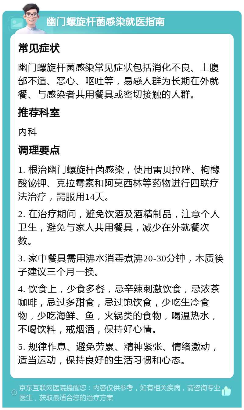 幽门螺旋杆菌感染就医指南 常见症状 幽门螺旋杆菌感染常见症状包括消化不良、上腹部不适、恶心、呕吐等，易感人群为长期在外就餐、与感染者共用餐具或密切接触的人群。 推荐科室 内科 调理要点 1. 根治幽门螺旋杆菌感染，使用雷贝拉唑、枸橼酸铋钾、克拉霉素和阿莫西林等药物进行四联疗法治疗，需服用14天。 2. 在治疗期间，避免饮酒及酒精制品，注意个人卫生，避免与家人共用餐具，减少在外就餐次数。 3. 家中餐具需用沸水消毒煮沸20-30分钟，木质筷子建议三个月一换。 4. 饮食上，少食多餐，忌辛辣刺激饮食，忌浓茶咖啡，忌过多甜食，忌过饱饮食，少吃生冷食物，少吃海鲜、鱼，火锅类的食物，喝温热水，不喝饮料，戒烟酒，保持好心情。 5. 规律作息、避免劳累、精神紧张、情绪激动，适当运动，保持良好的生活习惯和心态。