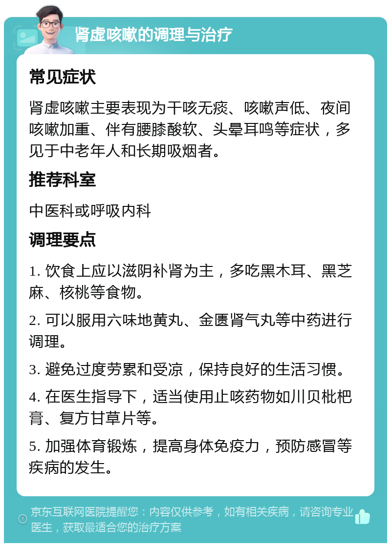 肾虚咳嗽的调理与治疗 常见症状 肾虚咳嗽主要表现为干咳无痰、咳嗽声低、夜间咳嗽加重、伴有腰膝酸软、头晕耳鸣等症状，多见于中老年人和长期吸烟者。 推荐科室 中医科或呼吸内科 调理要点 1. 饮食上应以滋阴补肾为主，多吃黑木耳、黑芝麻、核桃等食物。 2. 可以服用六味地黄丸、金匮肾气丸等中药进行调理。 3. 避免过度劳累和受凉，保持良好的生活习惯。 4. 在医生指导下，适当使用止咳药物如川贝枇杷膏、复方甘草片等。 5. 加强体育锻炼，提高身体免疫力，预防感冒等疾病的发生。