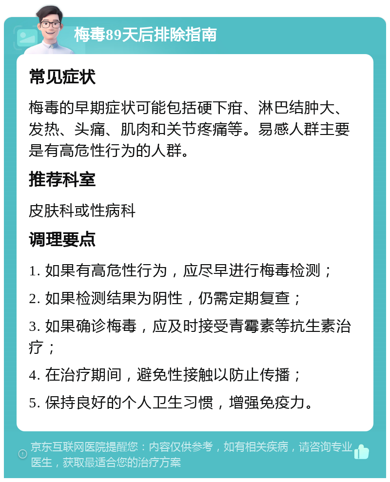 梅毒89天后排除指南 常见症状 梅毒的早期症状可能包括硬下疳、淋巴结肿大、发热、头痛、肌肉和关节疼痛等。易感人群主要是有高危性行为的人群。 推荐科室 皮肤科或性病科 调理要点 1. 如果有高危性行为，应尽早进行梅毒检测； 2. 如果检测结果为阴性，仍需定期复查； 3. 如果确诊梅毒，应及时接受青霉素等抗生素治疗； 4. 在治疗期间，避免性接触以防止传播； 5. 保持良好的个人卫生习惯，增强免疫力。