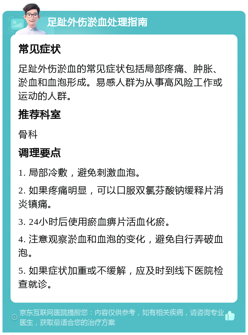 足趾外伤淤血处理指南 常见症状 足趾外伤淤血的常见症状包括局部疼痛、肿胀、淤血和血泡形成。易感人群为从事高风险工作或运动的人群。 推荐科室 骨科 调理要点 1. 局部冷敷，避免刺激血泡。 2. 如果疼痛明显，可以口服双氯芬酸钠缓释片消炎镇痛。 3. 24小时后使用瘀血痹片活血化瘀。 4. 注意观察淤血和血泡的变化，避免自行弄破血泡。 5. 如果症状加重或不缓解，应及时到线下医院检查就诊。