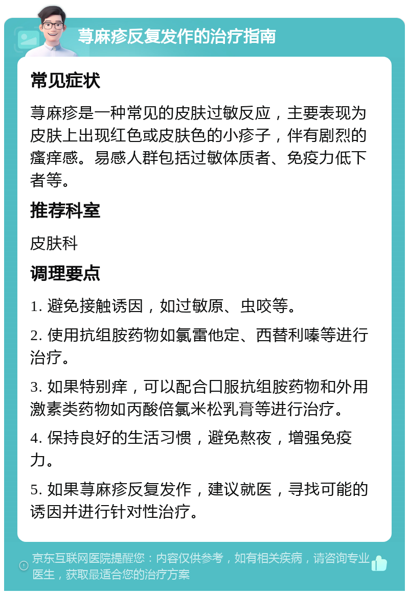 荨麻疹反复发作的治疗指南 常见症状 荨麻疹是一种常见的皮肤过敏反应，主要表现为皮肤上出现红色或皮肤色的小疹子，伴有剧烈的瘙痒感。易感人群包括过敏体质者、免疫力低下者等。 推荐科室 皮肤科 调理要点 1. 避免接触诱因，如过敏原、虫咬等。 2. 使用抗组胺药物如氯雷他定、西替利嗪等进行治疗。 3. 如果特别痒，可以配合口服抗组胺药物和外用激素类药物如丙酸倍氯米松乳膏等进行治疗。 4. 保持良好的生活习惯，避免熬夜，增强免疫力。 5. 如果荨麻疹反复发作，建议就医，寻找可能的诱因并进行针对性治疗。