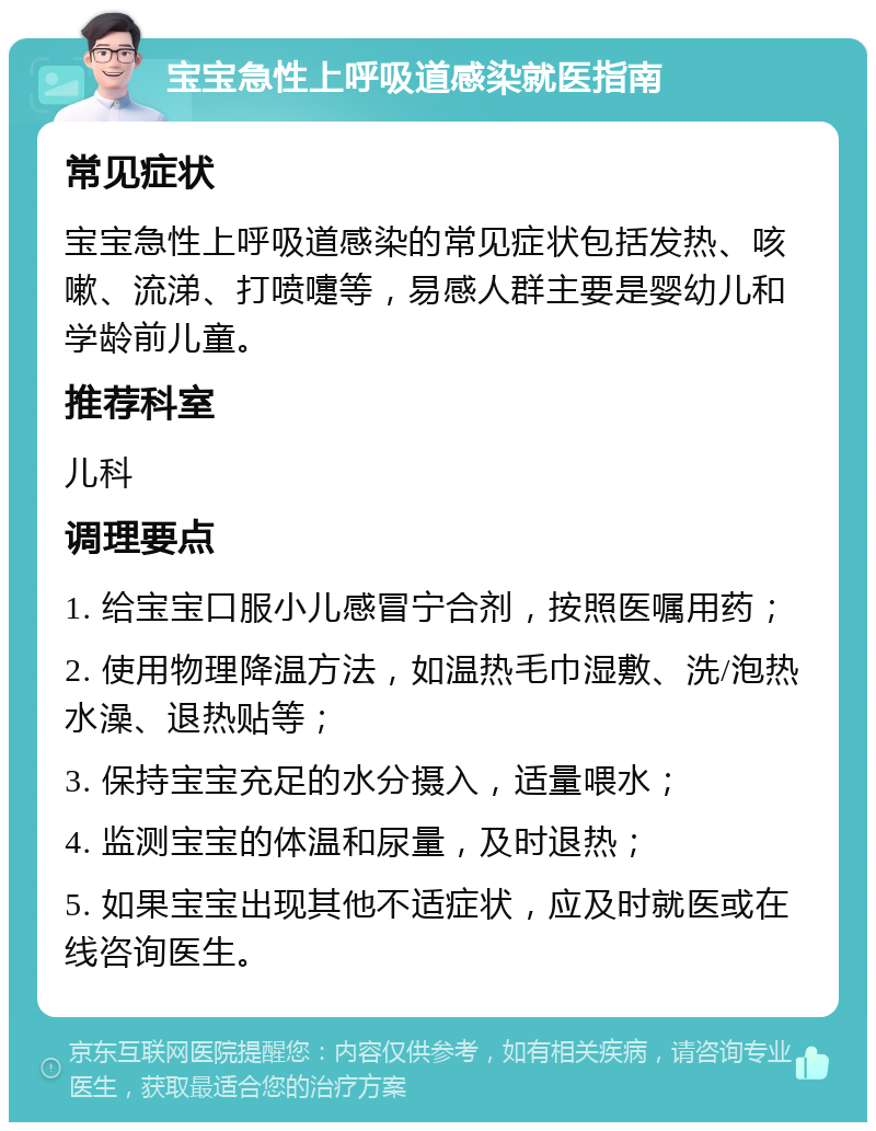 宝宝急性上呼吸道感染就医指南 常见症状 宝宝急性上呼吸道感染的常见症状包括发热、咳嗽、流涕、打喷嚏等，易感人群主要是婴幼儿和学龄前儿童。 推荐科室 儿科 调理要点 1. 给宝宝口服小儿感冒宁合剂，按照医嘱用药； 2. 使用物理降温方法，如温热毛巾湿敷、洗/泡热水澡、退热贴等； 3. 保持宝宝充足的水分摄入，适量喂水； 4. 监测宝宝的体温和尿量，及时退热； 5. 如果宝宝出现其他不适症状，应及时就医或在线咨询医生。