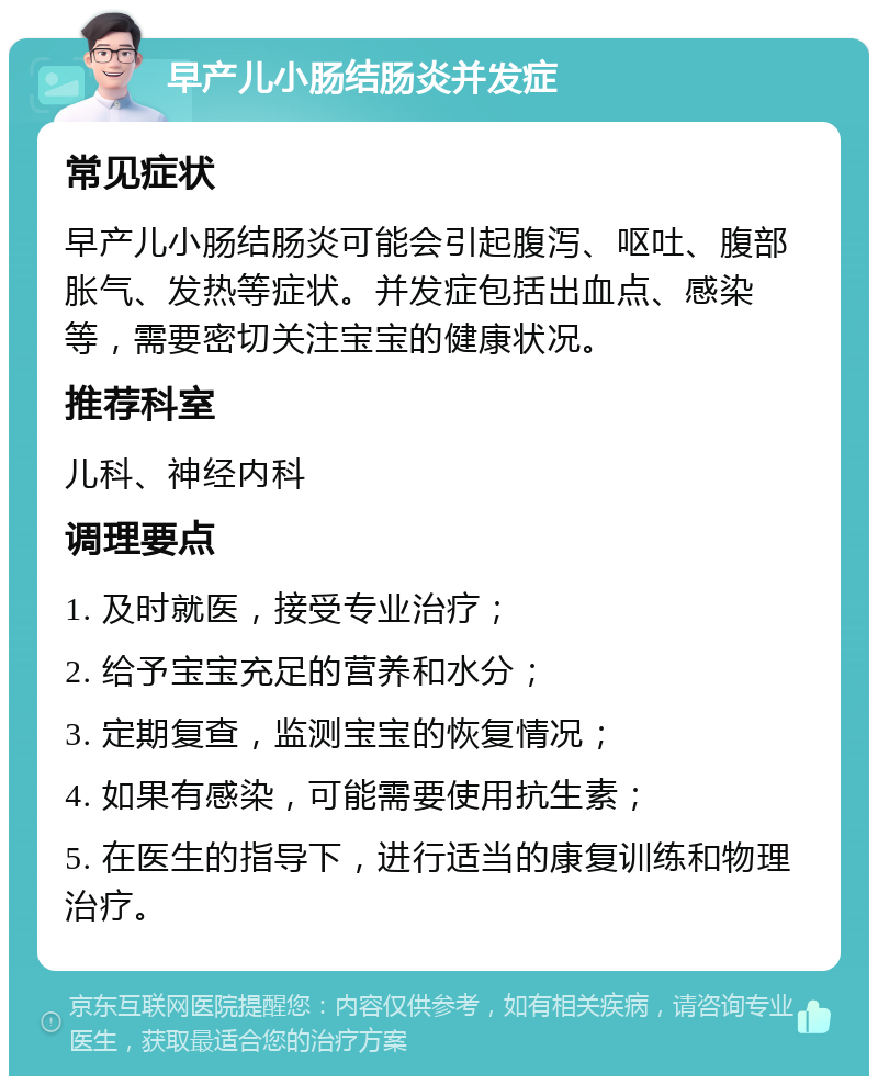 早产儿小肠结肠炎并发症 常见症状 早产儿小肠结肠炎可能会引起腹泻、呕吐、腹部胀气、发热等症状。并发症包括出血点、感染等，需要密切关注宝宝的健康状况。 推荐科室 儿科、神经内科 调理要点 1. 及时就医，接受专业治疗； 2. 给予宝宝充足的营养和水分； 3. 定期复查，监测宝宝的恢复情况； 4. 如果有感染，可能需要使用抗生素； 5. 在医生的指导下，进行适当的康复训练和物理治疗。