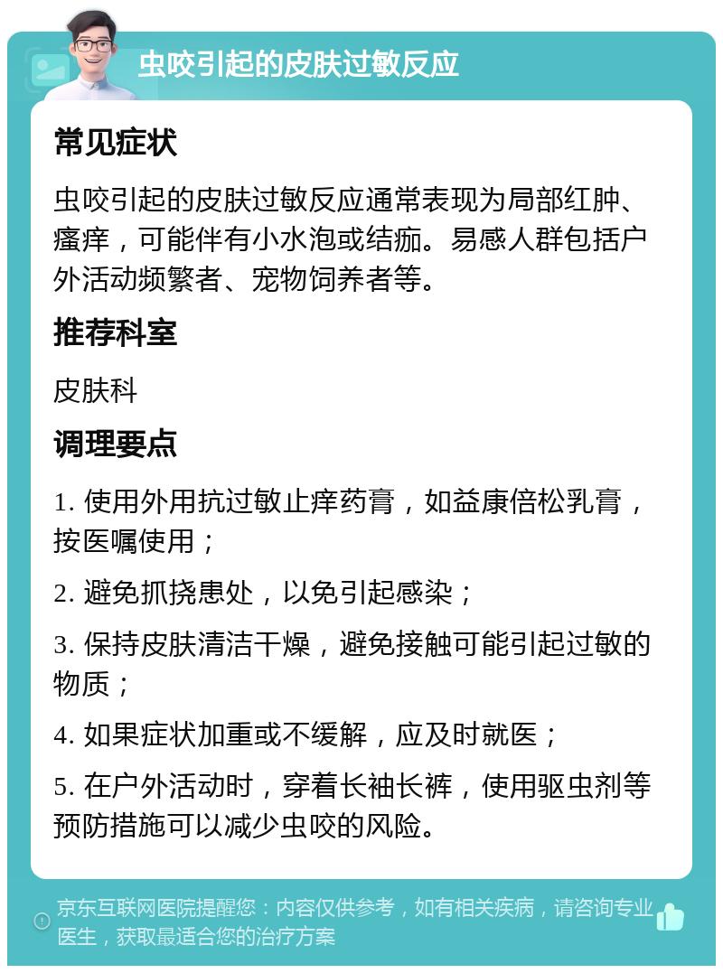 虫咬引起的皮肤过敏反应 常见症状 虫咬引起的皮肤过敏反应通常表现为局部红肿、瘙痒，可能伴有小水泡或结痂。易感人群包括户外活动频繁者、宠物饲养者等。 推荐科室 皮肤科 调理要点 1. 使用外用抗过敏止痒药膏，如益康倍松乳膏，按医嘱使用； 2. 避免抓挠患处，以免引起感染； 3. 保持皮肤清洁干燥，避免接触可能引起过敏的物质； 4. 如果症状加重或不缓解，应及时就医； 5. 在户外活动时，穿着长袖长裤，使用驱虫剂等预防措施可以减少虫咬的风险。