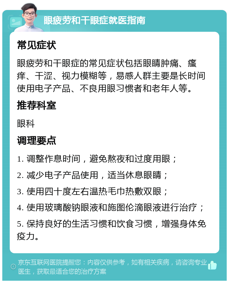 眼疲劳和干眼症就医指南 常见症状 眼疲劳和干眼症的常见症状包括眼睛肿痛、瘙痒、干涩、视力模糊等，易感人群主要是长时间使用电子产品、不良用眼习惯者和老年人等。 推荐科室 眼科 调理要点 1. 调整作息时间，避免熬夜和过度用眼； 2. 减少电子产品使用，适当休息眼睛； 3. 使用四十度左右温热毛巾热敷双眼； 4. 使用玻璃酸钠眼液和施图伦滴眼液进行治疗； 5. 保持良好的生活习惯和饮食习惯，增强身体免疫力。