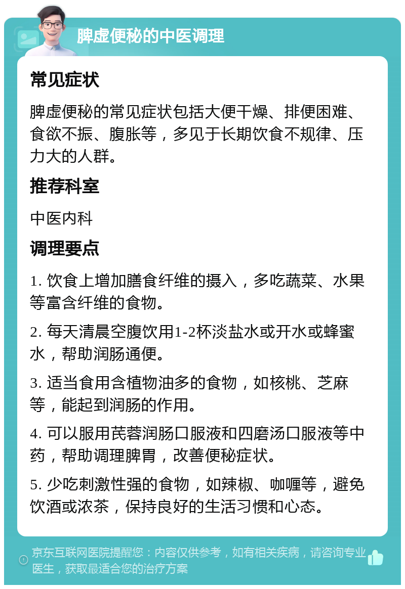 脾虚便秘的中医调理 常见症状 脾虚便秘的常见症状包括大便干燥、排便困难、食欲不振、腹胀等，多见于长期饮食不规律、压力大的人群。 推荐科室 中医内科 调理要点 1. 饮食上增加膳食纤维的摄入，多吃蔬菜、水果等富含纤维的食物。 2. 每天清晨空腹饮用1-2杯淡盐水或开水或蜂蜜水，帮助润肠通便。 3. 适当食用含植物油多的食物，如核桃、芝麻等，能起到润肠的作用。 4. 可以服用芪蓉润肠口服液和四磨汤口服液等中药，帮助调理脾胃，改善便秘症状。 5. 少吃刺激性强的食物，如辣椒、咖喱等，避免饮酒或浓茶，保持良好的生活习惯和心态。