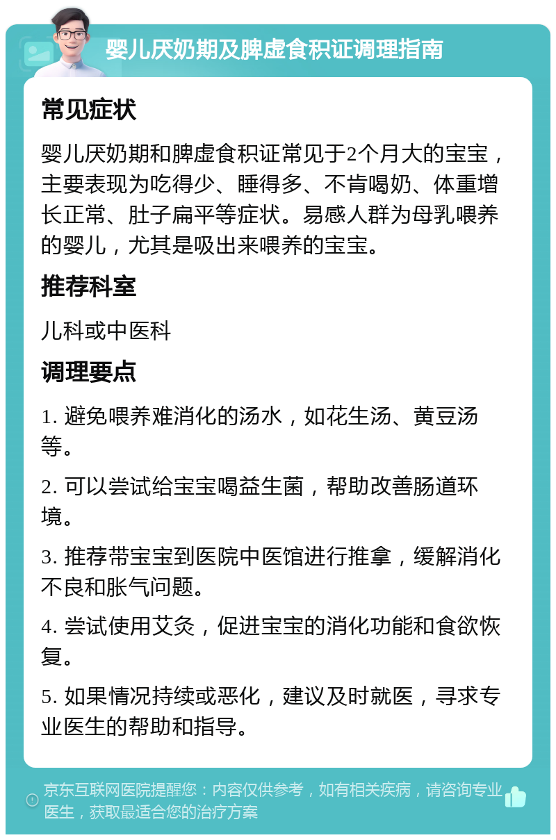 婴儿厌奶期及脾虚食积证调理指南 常见症状 婴儿厌奶期和脾虚食积证常见于2个月大的宝宝，主要表现为吃得少、睡得多、不肯喝奶、体重增长正常、肚子扁平等症状。易感人群为母乳喂养的婴儿，尤其是吸出来喂养的宝宝。 推荐科室 儿科或中医科 调理要点 1. 避免喂养难消化的汤水，如花生汤、黄豆汤等。 2. 可以尝试给宝宝喝益生菌，帮助改善肠道环境。 3. 推荐带宝宝到医院中医馆进行推拿，缓解消化不良和胀气问题。 4. 尝试使用艾灸，促进宝宝的消化功能和食欲恢复。 5. 如果情况持续或恶化，建议及时就医，寻求专业医生的帮助和指导。