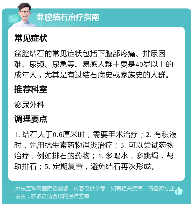 盆腔结石治疗指南 常见症状 盆腔结石的常见症状包括下腹部疼痛、排尿困难、尿频、尿急等。易感人群主要是40岁以上的成年人，尤其是有过结石病史或家族史的人群。 推荐科室 泌尿外科 调理要点 1. 结石大于0.6厘米时，需要手术治疗；2. 有积液时，先用抗生素药物消炎治疗；3. 可以尝试药物治疗，例如排石的药物；4. 多喝水，多跳绳，帮助排石；5. 定期复查，避免结石再次形成。