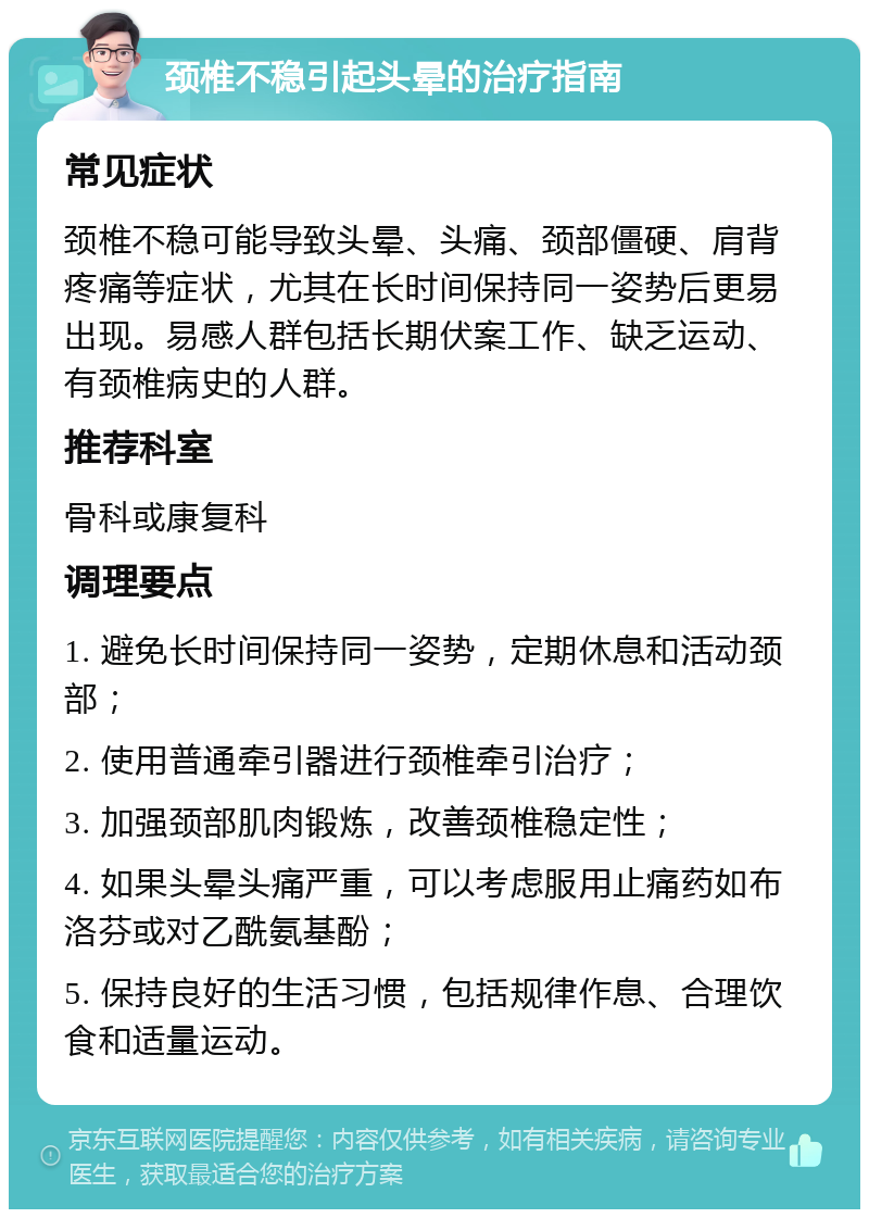 颈椎不稳引起头晕的治疗指南 常见症状 颈椎不稳可能导致头晕、头痛、颈部僵硬、肩背疼痛等症状，尤其在长时间保持同一姿势后更易出现。易感人群包括长期伏案工作、缺乏运动、有颈椎病史的人群。 推荐科室 骨科或康复科 调理要点 1. 避免长时间保持同一姿势，定期休息和活动颈部； 2. 使用普通牵引器进行颈椎牵引治疗； 3. 加强颈部肌肉锻炼，改善颈椎稳定性； 4. 如果头晕头痛严重，可以考虑服用止痛药如布洛芬或对乙酰氨基酚； 5. 保持良好的生活习惯，包括规律作息、合理饮食和适量运动。