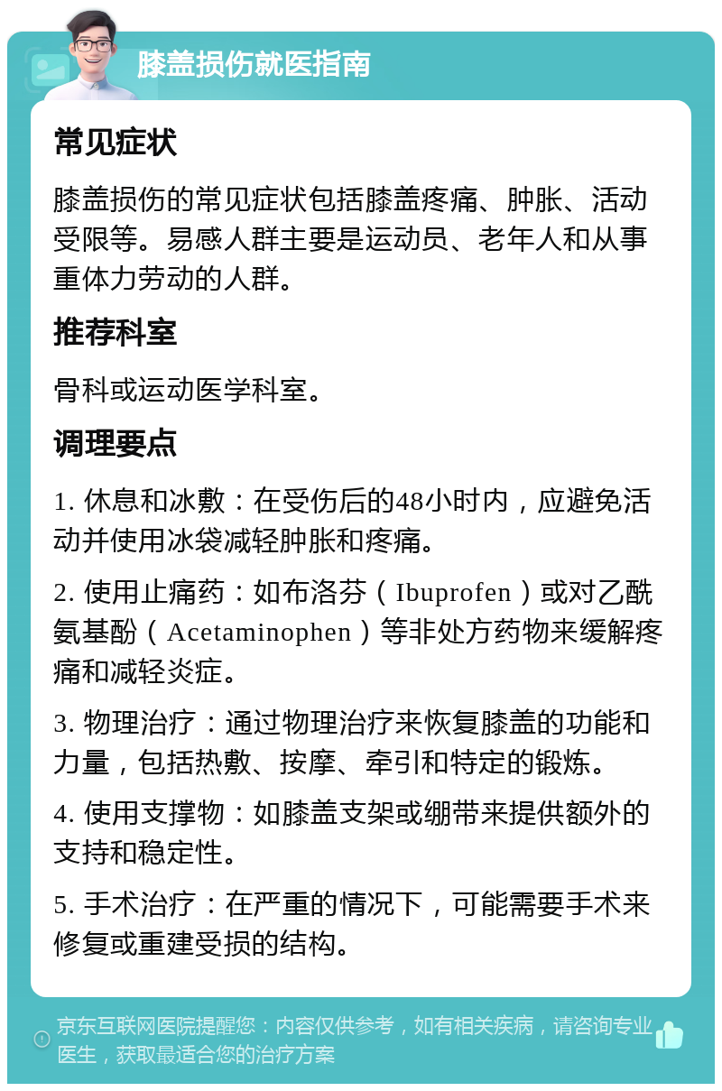 膝盖损伤就医指南 常见症状 膝盖损伤的常见症状包括膝盖疼痛、肿胀、活动受限等。易感人群主要是运动员、老年人和从事重体力劳动的人群。 推荐科室 骨科或运动医学科室。 调理要点 1. 休息和冰敷：在受伤后的48小时内，应避免活动并使用冰袋减轻肿胀和疼痛。 2. 使用止痛药：如布洛芬（Ibuprofen）或对乙酰氨基酚（Acetaminophen）等非处方药物来缓解疼痛和减轻炎症。 3. 物理治疗：通过物理治疗来恢复膝盖的功能和力量，包括热敷、按摩、牵引和特定的锻炼。 4. 使用支撑物：如膝盖支架或绷带来提供额外的支持和稳定性。 5. 手术治疗：在严重的情况下，可能需要手术来修复或重建受损的结构。