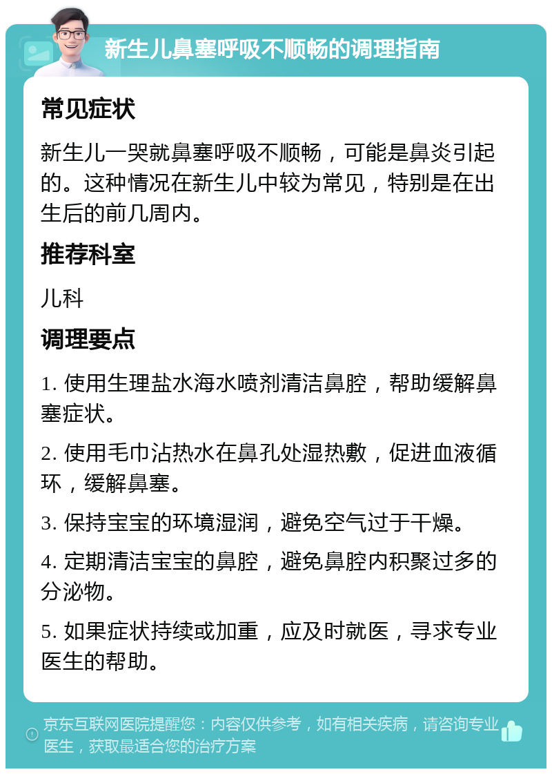 新生儿鼻塞呼吸不顺畅的调理指南 常见症状 新生儿一哭就鼻塞呼吸不顺畅，可能是鼻炎引起的。这种情况在新生儿中较为常见，特别是在出生后的前几周内。 推荐科室 儿科 调理要点 1. 使用生理盐水海水喷剂清洁鼻腔，帮助缓解鼻塞症状。 2. 使用毛巾沾热水在鼻孔处湿热敷，促进血液循环，缓解鼻塞。 3. 保持宝宝的环境湿润，避免空气过于干燥。 4. 定期清洁宝宝的鼻腔，避免鼻腔内积聚过多的分泌物。 5. 如果症状持续或加重，应及时就医，寻求专业医生的帮助。