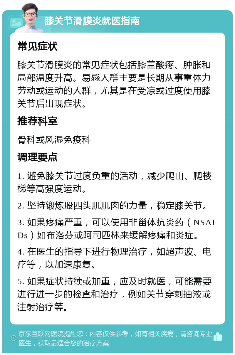 膝关节滑膜炎就医指南 常见症状 膝关节滑膜炎的常见症状包括膝盖酸疼、肿胀和局部温度升高。易感人群主要是长期从事重体力劳动或运动的人群，尤其是在受凉或过度使用膝关节后出现症状。 推荐科室 骨科或风湿免疫科 调理要点 1. 避免膝关节过度负重的活动，减少爬山、爬楼梯等高强度运动。 2. 坚持锻炼股四头肌肌肉的力量，稳定膝关节。 3. 如果疼痛严重，可以使用非甾体抗炎药（NSAIDs）如布洛芬或阿司匹林来缓解疼痛和炎症。 4. 在医生的指导下进行物理治疗，如超声波、电疗等，以加速康复。 5. 如果症状持续或加重，应及时就医，可能需要进行进一步的检查和治疗，例如关节穿刺抽液或注射治疗等。