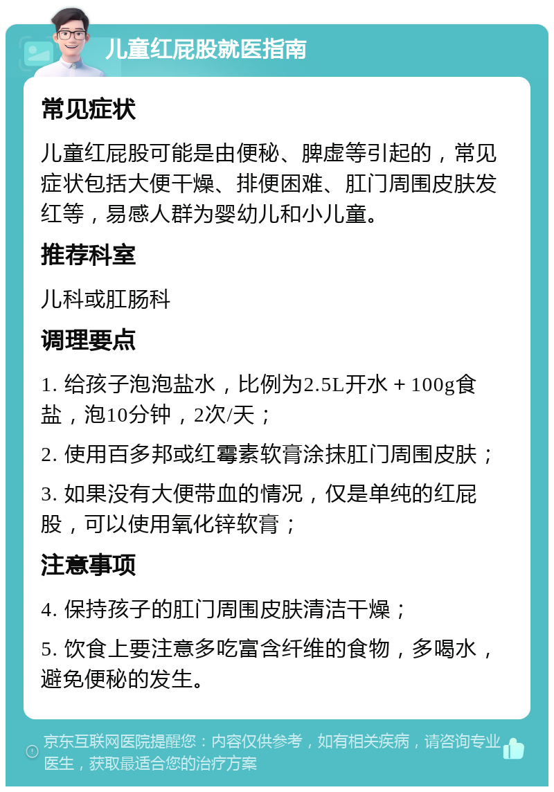 儿童红屁股就医指南 常见症状 儿童红屁股可能是由便秘、脾虚等引起的，常见症状包括大便干燥、排便困难、肛门周围皮肤发红等，易感人群为婴幼儿和小儿童。 推荐科室 儿科或肛肠科 调理要点 1. 给孩子泡泡盐水，比例为2.5L开水＋100g食盐，泡10分钟，2次/天； 2. 使用百多邦或红霉素软膏涂抹肛门周围皮肤； 3. 如果没有大便带血的情况，仅是单纯的红屁股，可以使用氧化锌软膏； 注意事项 4. 保持孩子的肛门周围皮肤清洁干燥； 5. 饮食上要注意多吃富含纤维的食物，多喝水，避免便秘的发生。