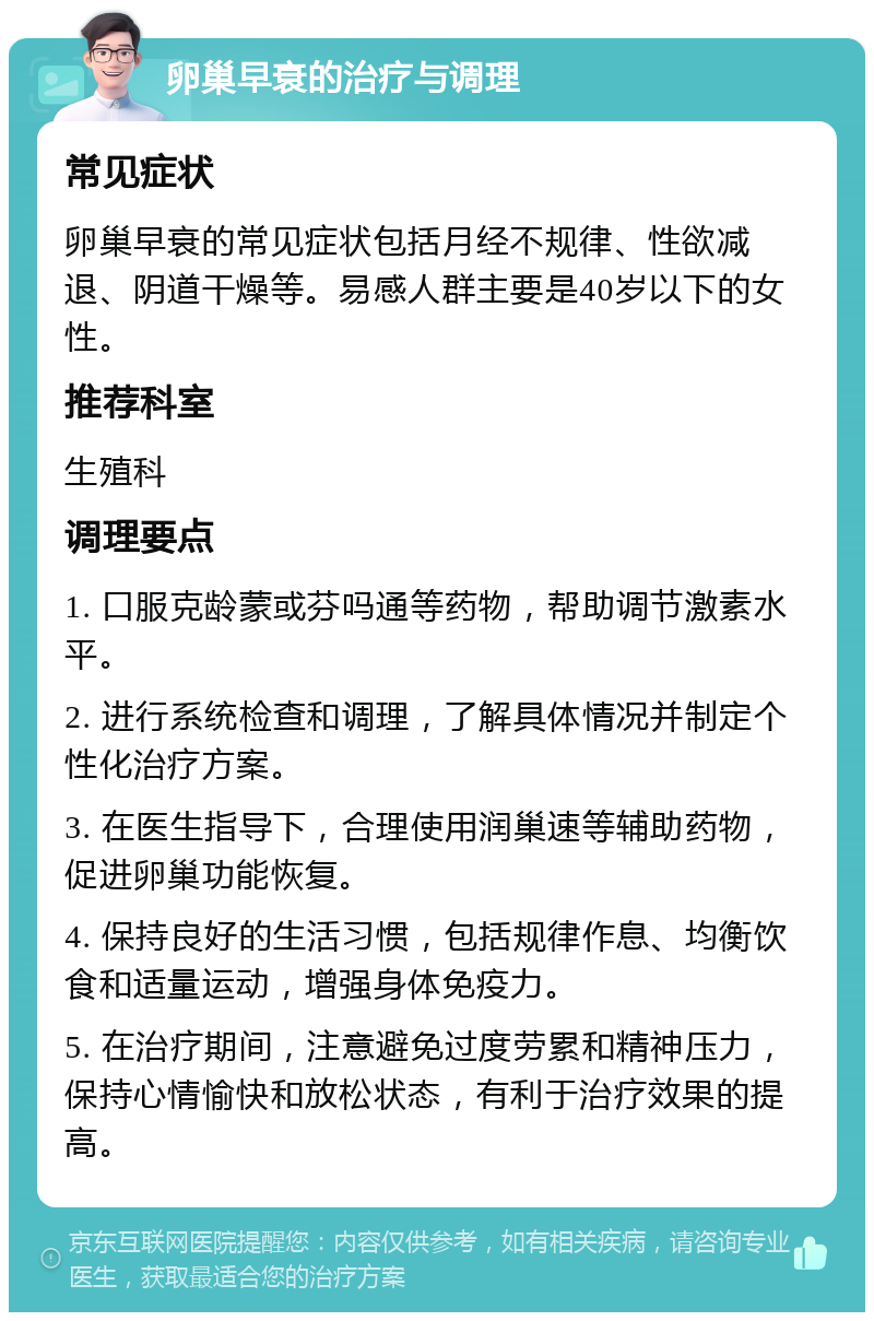 卵巢早衰的治疗与调理 常见症状 卵巢早衰的常见症状包括月经不规律、性欲减退、阴道干燥等。易感人群主要是40岁以下的女性。 推荐科室 生殖科 调理要点 1. 口服克龄蒙或芬吗通等药物，帮助调节激素水平。 2. 进行系统检查和调理，了解具体情况并制定个性化治疗方案。 3. 在医生指导下，合理使用润巢速等辅助药物，促进卵巢功能恢复。 4. 保持良好的生活习惯，包括规律作息、均衡饮食和适量运动，增强身体免疫力。 5. 在治疗期间，注意避免过度劳累和精神压力，保持心情愉快和放松状态，有利于治疗效果的提高。