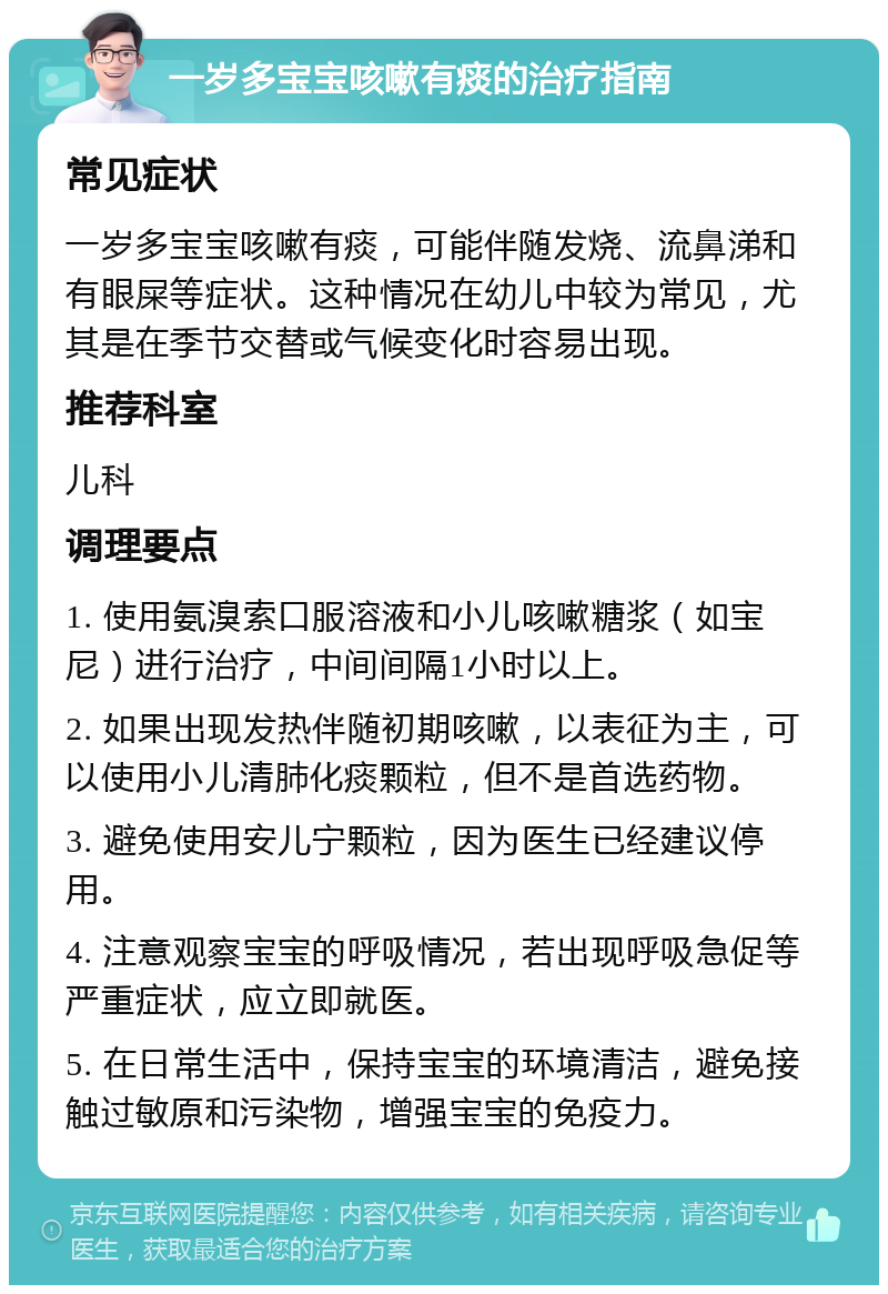 一岁多宝宝咳嗽有痰的治疗指南 常见症状 一岁多宝宝咳嗽有痰，可能伴随发烧、流鼻涕和有眼屎等症状。这种情况在幼儿中较为常见，尤其是在季节交替或气候变化时容易出现。 推荐科室 儿科 调理要点 1. 使用氨溴索口服溶液和小儿咳嗽糖浆（如宝尼）进行治疗，中间间隔1小时以上。 2. 如果出现发热伴随初期咳嗽，以表征为主，可以使用小儿清肺化痰颗粒，但不是首选药物。 3. 避免使用安儿宁颗粒，因为医生已经建议停用。 4. 注意观察宝宝的呼吸情况，若出现呼吸急促等严重症状，应立即就医。 5. 在日常生活中，保持宝宝的环境清洁，避免接触过敏原和污染物，增强宝宝的免疫力。