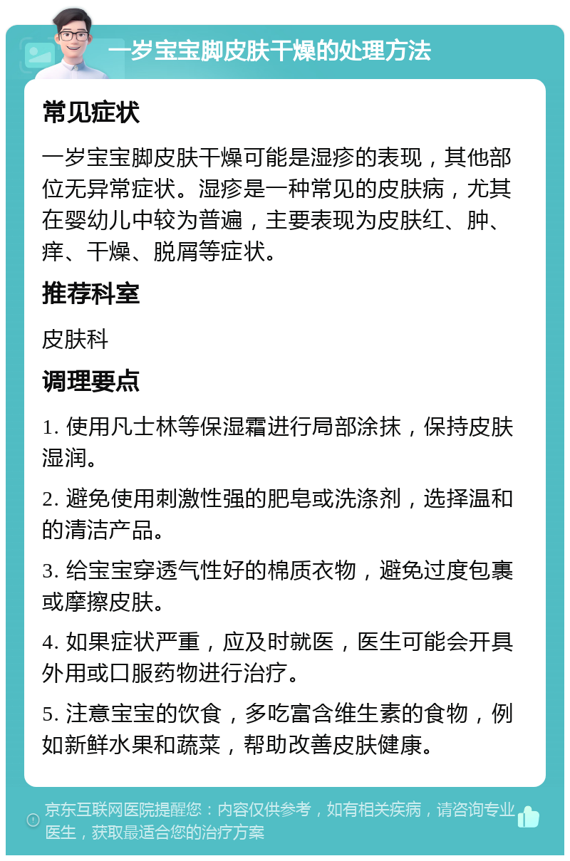 一岁宝宝脚皮肤干燥的处理方法 常见症状 一岁宝宝脚皮肤干燥可能是湿疹的表现，其他部位无异常症状。湿疹是一种常见的皮肤病，尤其在婴幼儿中较为普遍，主要表现为皮肤红、肿、痒、干燥、脱屑等症状。 推荐科室 皮肤科 调理要点 1. 使用凡士林等保湿霜进行局部涂抹，保持皮肤湿润。 2. 避免使用刺激性强的肥皂或洗涤剂，选择温和的清洁产品。 3. 给宝宝穿透气性好的棉质衣物，避免过度包裹或摩擦皮肤。 4. 如果症状严重，应及时就医，医生可能会开具外用或口服药物进行治疗。 5. 注意宝宝的饮食，多吃富含维生素的食物，例如新鲜水果和蔬菜，帮助改善皮肤健康。