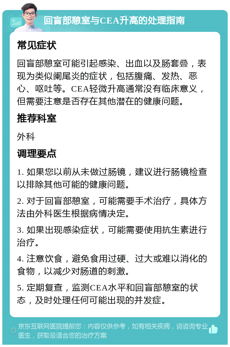 回盲部憩室与CEA升高的处理指南 常见症状 回盲部憩室可能引起感染、出血以及肠套叠，表现为类似阑尾炎的症状，包括腹痛、发热、恶心、呕吐等。CEA轻微升高通常没有临床意义，但需要注意是否存在其他潜在的健康问题。 推荐科室 外科 调理要点 1. 如果您以前从未做过肠镜，建议进行肠镜检查以排除其他可能的健康问题。 2. 对于回盲部憩室，可能需要手术治疗，具体方法由外科医生根据病情决定。 3. 如果出现感染症状，可能需要使用抗生素进行治疗。 4. 注意饮食，避免食用过硬、过大或难以消化的食物，以减少对肠道的刺激。 5. 定期复查，监测CEA水平和回盲部憩室的状态，及时处理任何可能出现的并发症。