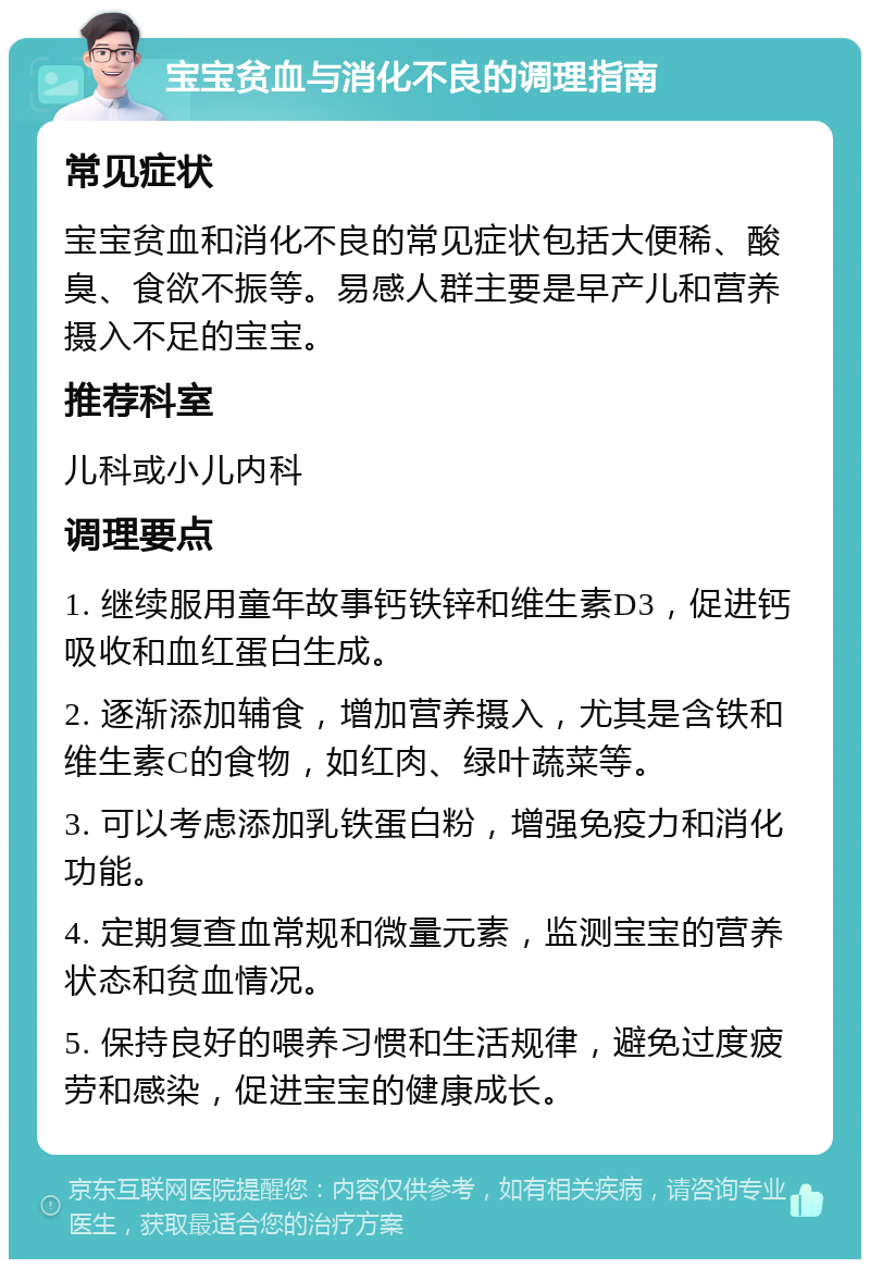 宝宝贫血与消化不良的调理指南 常见症状 宝宝贫血和消化不良的常见症状包括大便稀、酸臭、食欲不振等。易感人群主要是早产儿和营养摄入不足的宝宝。 推荐科室 儿科或小儿内科 调理要点 1. 继续服用童年故事钙铁锌和维生素D3，促进钙吸收和血红蛋白生成。 2. 逐渐添加辅食，增加营养摄入，尤其是含铁和维生素C的食物，如红肉、绿叶蔬菜等。 3. 可以考虑添加乳铁蛋白粉，增强免疫力和消化功能。 4. 定期复查血常规和微量元素，监测宝宝的营养状态和贫血情况。 5. 保持良好的喂养习惯和生活规律，避免过度疲劳和感染，促进宝宝的健康成长。