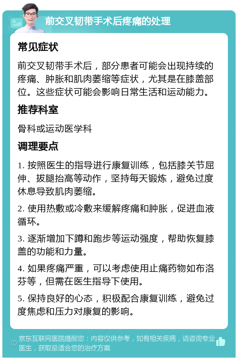 前交叉韧带手术后疼痛的处理 常见症状 前交叉韧带手术后，部分患者可能会出现持续的疼痛、肿胀和肌肉萎缩等症状，尤其是在膝盖部位。这些症状可能会影响日常生活和运动能力。 推荐科室 骨科或运动医学科 调理要点 1. 按照医生的指导进行康复训练，包括膝关节屈伸、拔腿抬高等动作，坚持每天锻炼，避免过度休息导致肌肉萎缩。 2. 使用热敷或冷敷来缓解疼痛和肿胀，促进血液循环。 3. 逐渐增加下蹲和跑步等运动强度，帮助恢复膝盖的功能和力量。 4. 如果疼痛严重，可以考虑使用止痛药物如布洛芬等，但需在医生指导下使用。 5. 保持良好的心态，积极配合康复训练，避免过度焦虑和压力对康复的影响。