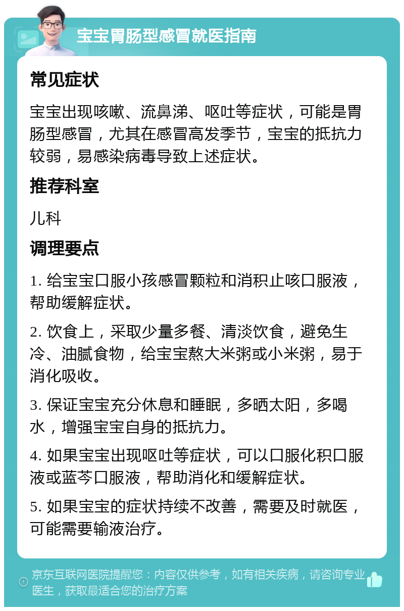 宝宝胃肠型感冒就医指南 常见症状 宝宝出现咳嗽、流鼻涕、呕吐等症状，可能是胃肠型感冒，尤其在感冒高发季节，宝宝的抵抗力较弱，易感染病毒导致上述症状。 推荐科室 儿科 调理要点 1. 给宝宝口服小孩感冒颗粒和消积止咳口服液，帮助缓解症状。 2. 饮食上，采取少量多餐、清淡饮食，避免生冷、油腻食物，给宝宝熬大米粥或小米粥，易于消化吸收。 3. 保证宝宝充分休息和睡眠，多晒太阳，多喝水，增强宝宝自身的抵抗力。 4. 如果宝宝出现呕吐等症状，可以口服化积口服液或蓝芩口服液，帮助消化和缓解症状。 5. 如果宝宝的症状持续不改善，需要及时就医，可能需要输液治疗。