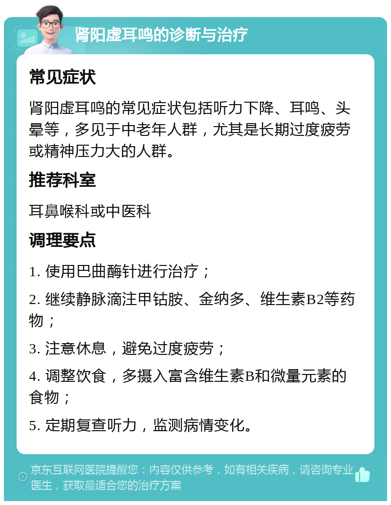 肾阳虚耳鸣的诊断与治疗 常见症状 肾阳虚耳鸣的常见症状包括听力下降、耳鸣、头晕等，多见于中老年人群，尤其是长期过度疲劳或精神压力大的人群。 推荐科室 耳鼻喉科或中医科 调理要点 1. 使用巴曲酶针进行治疗； 2. 继续静脉滴注甲钴胺、金纳多、维生素B2等药物； 3. 注意休息，避免过度疲劳； 4. 调整饮食，多摄入富含维生素B和微量元素的食物； 5. 定期复查听力，监测病情变化。