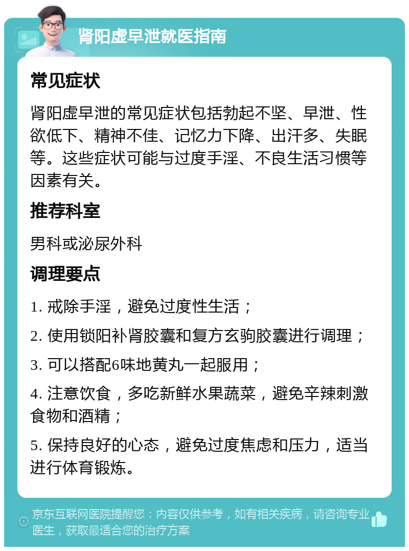 肾阳虚早泄就医指南 常见症状 肾阳虚早泄的常见症状包括勃起不坚、早泄、性欲低下、精神不佳、记忆力下降、出汗多、失眠等。这些症状可能与过度手淫、不良生活习惯等因素有关。 推荐科室 男科或泌尿外科 调理要点 1. 戒除手淫，避免过度性生活； 2. 使用锁阳补肾胶囊和复方玄驹胶囊进行调理； 3. 可以搭配6味地黄丸一起服用； 4. 注意饮食，多吃新鲜水果蔬菜，避免辛辣刺激食物和酒精； 5. 保持良好的心态，避免过度焦虑和压力，适当进行体育锻炼。