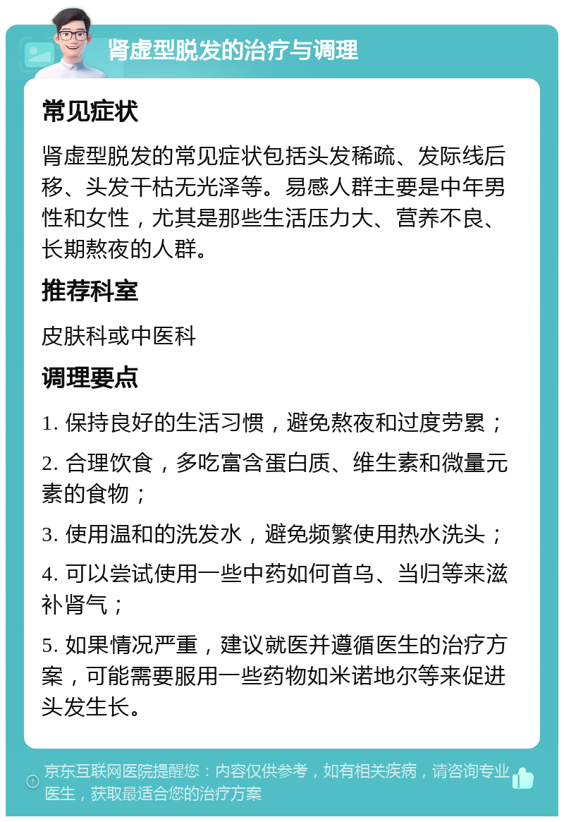 肾虚型脱发的治疗与调理 常见症状 肾虚型脱发的常见症状包括头发稀疏、发际线后移、头发干枯无光泽等。易感人群主要是中年男性和女性，尤其是那些生活压力大、营养不良、长期熬夜的人群。 推荐科室 皮肤科或中医科 调理要点 1. 保持良好的生活习惯，避免熬夜和过度劳累； 2. 合理饮食，多吃富含蛋白质、维生素和微量元素的食物； 3. 使用温和的洗发水，避免频繁使用热水洗头； 4. 可以尝试使用一些中药如何首乌、当归等来滋补肾气； 5. 如果情况严重，建议就医并遵循医生的治疗方案，可能需要服用一些药物如米诺地尔等来促进头发生长。