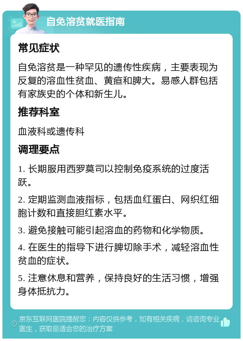 自免溶贫就医指南 常见症状 自免溶贫是一种罕见的遗传性疾病，主要表现为反复的溶血性贫血、黄疸和脾大。易感人群包括有家族史的个体和新生儿。 推荐科室 血液科或遗传科 调理要点 1. 长期服用西罗莫司以控制免疫系统的过度活跃。 2. 定期监测血液指标，包括血红蛋白、网织红细胞计数和直接胆红素水平。 3. 避免接触可能引起溶血的药物和化学物质。 4. 在医生的指导下进行脾切除手术，减轻溶血性贫血的症状。 5. 注意休息和营养，保持良好的生活习惯，增强身体抵抗力。