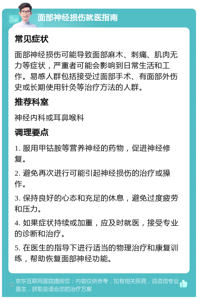 面部神经损伤就医指南 常见症状 面部神经损伤可能导致面部麻木、刺痛、肌肉无力等症状，严重者可能会影响到日常生活和工作。易感人群包括接受过面部手术、有面部外伤史或长期使用针灸等治疗方法的人群。 推荐科室 神经内科或耳鼻喉科 调理要点 1. 服用甲钴胺等营养神经的药物，促进神经修复。 2. 避免再次进行可能引起神经损伤的治疗或操作。 3. 保持良好的心态和充足的休息，避免过度疲劳和压力。 4. 如果症状持续或加重，应及时就医，接受专业的诊断和治疗。 5. 在医生的指导下进行适当的物理治疗和康复训练，帮助恢复面部神经功能。