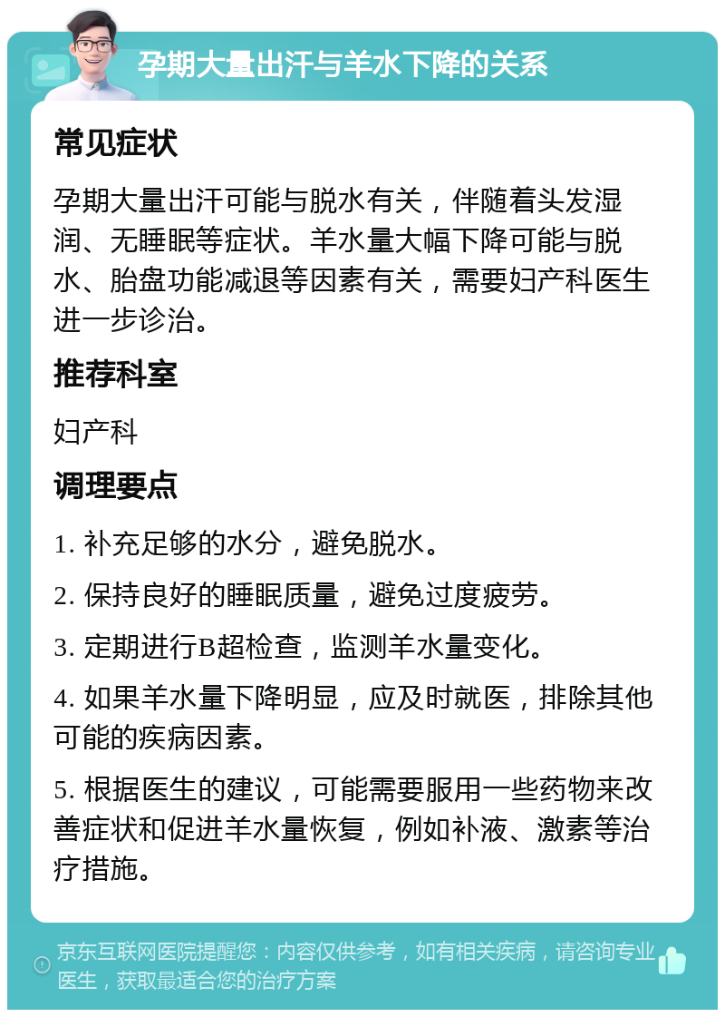 孕期大量出汗与羊水下降的关系 常见症状 孕期大量出汗可能与脱水有关，伴随着头发湿润、无睡眠等症状。羊水量大幅下降可能与脱水、胎盘功能减退等因素有关，需要妇产科医生进一步诊治。 推荐科室 妇产科 调理要点 1. 补充足够的水分，避免脱水。 2. 保持良好的睡眠质量，避免过度疲劳。 3. 定期进行B超检查，监测羊水量变化。 4. 如果羊水量下降明显，应及时就医，排除其他可能的疾病因素。 5. 根据医生的建议，可能需要服用一些药物来改善症状和促进羊水量恢复，例如补液、激素等治疗措施。