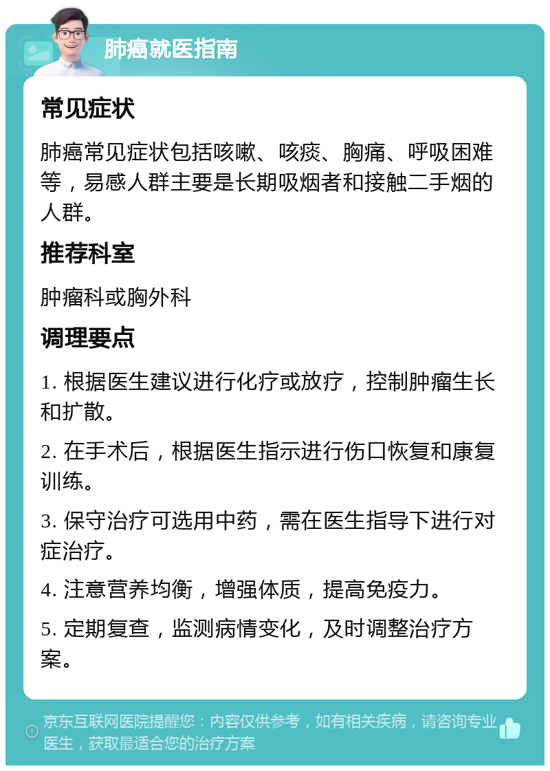 肺癌就医指南 常见症状 肺癌常见症状包括咳嗽、咳痰、胸痛、呼吸困难等，易感人群主要是长期吸烟者和接触二手烟的人群。 推荐科室 肿瘤科或胸外科 调理要点 1. 根据医生建议进行化疗或放疗，控制肿瘤生长和扩散。 2. 在手术后，根据医生指示进行伤口恢复和康复训练。 3. 保守治疗可选用中药，需在医生指导下进行对症治疗。 4. 注意营养均衡，增强体质，提高免疫力。 5. 定期复查，监测病情变化，及时调整治疗方案。