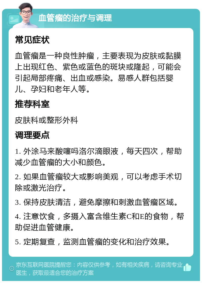 血管瘤的治疗与调理 常见症状 血管瘤是一种良性肿瘤，主要表现为皮肤或黏膜上出现红色、紫色或蓝色的斑块或隆起，可能会引起局部疼痛、出血或感染。易感人群包括婴儿、孕妇和老年人等。 推荐科室 皮肤科或整形外科 调理要点 1. 外涂马来酸噻吗洛尔滴眼液，每天四次，帮助减少血管瘤的大小和颜色。 2. 如果血管瘤较大或影响美观，可以考虑手术切除或激光治疗。 3. 保持皮肤清洁，避免摩擦和刺激血管瘤区域。 4. 注意饮食，多摄入富含维生素C和E的食物，帮助促进血管健康。 5. 定期复查，监测血管瘤的变化和治疗效果。