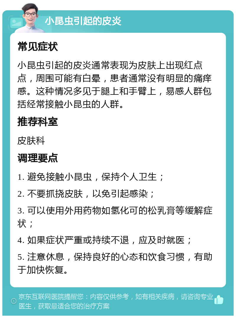 小昆虫引起的皮炎 常见症状 小昆虫引起的皮炎通常表现为皮肤上出现红点点，周围可能有白晕，患者通常没有明显的痛痒感。这种情况多见于腿上和手臂上，易感人群包括经常接触小昆虫的人群。 推荐科室 皮肤科 调理要点 1. 避免接触小昆虫，保持个人卫生； 2. 不要抓挠皮肤，以免引起感染； 3. 可以使用外用药物如氢化可的松乳膏等缓解症状； 4. 如果症状严重或持续不退，应及时就医； 5. 注意休息，保持良好的心态和饮食习惯，有助于加快恢复。