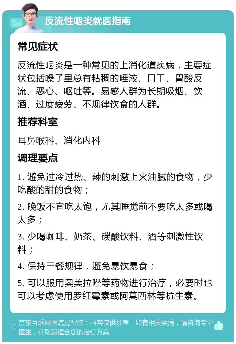 反流性咽炎就医指南 常见症状 反流性咽炎是一种常见的上消化道疾病，主要症状包括嗓子里总有粘稠的唾液、口干、胃酸反流、恶心、呕吐等。易感人群为长期吸烟、饮酒、过度疲劳、不规律饮食的人群。 推荐科室 耳鼻喉科、消化内科 调理要点 1. 避免过冷过热、辣的刺激上火油腻的食物，少吃酸的甜的食物； 2. 晚饭不宜吃太饱，尤其睡觉前不要吃太多或喝太多； 3. 少喝咖啡、奶茶、碳酸饮料、酒等刺激性饮料； 4. 保持三餐规律，避免暴饮暴食； 5. 可以服用奥美拉唑等药物进行治疗，必要时也可以考虑使用罗红霉素或阿莫西林等抗生素。